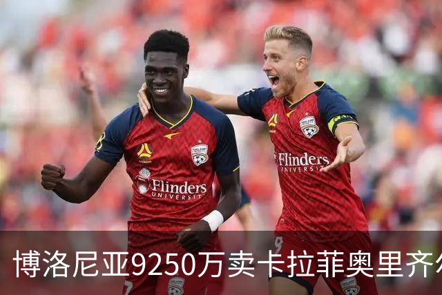 博洛尼亚9250万卖卡拉菲奥里齐尔克泽 只拿到50%